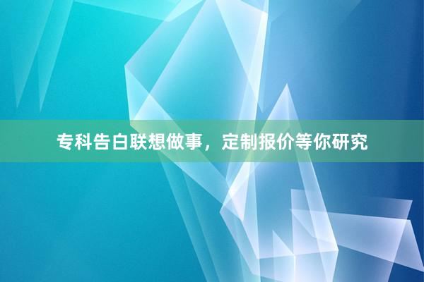 专科告白联想做事，定制报价等你研究